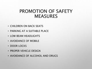 PROMOTION OF SAFETY
MEASURES
• CHILDREN ON BACK SEATS
• PARKING AT A SUITABLE PLACE
• LOW BEAM HEADLIGHTS
• AVOIDANCE OF MOBILE
• DOOR LOCKS
• PROPER VEHICLE DESIGN
• AVOIDANCE OF ALCOHOL AND DRUGS
 