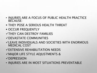 • INJURIES ARE A FOCUS OF PUBLIC HEALTH PRACTICE
BECAUSE:
 THEY POSE A SERIOUS HEALTH THREAT
 OCCUR FREQUENTLY
THEY CAN DESTROY FAMILIES
DEVASTATE COMMUNITIES
LEAVE INDIVIDUALS AND SOCIETIES WITH ENORMOUS
MEDICAL COST
EXTENSIVE REHABILITATION NEEDS
MAJOR LIFE STYLE ADJUSTMENTS &
DEPRESSION
• INJURIES ARE IN MOST SITUATIONS PREVENTABLE
 