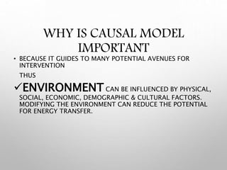 WHY IS CAUSAL MODEL
IMPORTANT
• BECAUSE IT GUIDES TO MANY POTENTIAL AVENUES FOR
INTERVENTION
THUS
ENVIRONMENT CAN BE INFLUENCED BY PHYSICAL,
SOCIAL, ECONOMIC, DEMOGRAPHIC & CULTURAL FACTORS.
MODIFYING THE ENVIRONMENT CAN REDUCE THE POTENTIAL
FOR ENERGY TRANSFER.
 