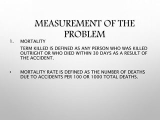 MEASUREMENT OF THE
PROBLEM
1. MORTALITY
TERM KILLED IS DEFINED AS ANY PERSON WHO WAS KILLED
OUTRIGHT OR WHO DIED WITHIN 30 DAYS AS A RESULT OF
THE ACCIDENT.
• MORTALITY RATE IS DEFINED AS THE NUMBER OF DEATHS
DUE TO ACCIDENTS PER 100 OR 1000 TOTAL DEATHS.
 