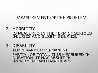MEASUREMENT OF THE PROBLEM
2. MORBIDITY
IS MEASURED IN THE TERM OF SERIOUS
INJURIES AND SLIGHT INJURIES.
3. DISABILITY
TEMPORARY OR PERMANENT.
PARTIAL OR TOTAL. IT IS MEASURED IN
DURATION. IT MAY RESULT IN
IMPAIRMENT AND HANDICAPS.
 