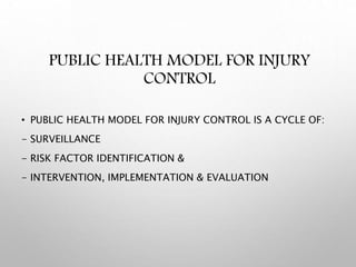 PUBLIC HEALTH MODEL FOR INJURY
CONTROL
• PUBLIC HEALTH MODEL FOR INJURY CONTROL IS A CYCLE OF:
- SURVEILLANCE
- RISK FACTOR IDENTIFICATION &
- INTERVENTION, IMPLEMENTATION & EVALUATION
 