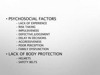 • PSYCHOSOCIAL FACTORS
• LACK OF EXPERIENCE
• RISK TAKING
• IMPULSIVENESS
• DEFECTIVE JUDGEMENT
• DELAY IN DECISIONS
• AGGRESSIVENESS
• POOR PERCEPTION
• FAMILY DYSFUNCTION
• LACK OF BODY PROTECTION
• HELMETS
• SAFETY BELTS
 