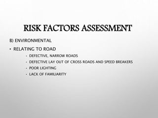 RISK FACTORS ASSESSMENT
B) ENVIRONMENTAL
• RELATING TO ROAD
• DEFECTIVE, NARROW ROADS
• DEFECTIVE LAY OUT OF CROSS ROADS AND SPEED BREAKERS
• POOR LIGHTING
• LACK OF FAMILIARITY
 