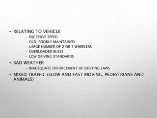 • RELATING TO VEHICLE
• EXCESSIVE SPEED
• OLD, POORLY MAINTAINED
• LARGE NUMBER OF 2 OR 3 WHEELERS
• OVERLOADED BUSES
• LOW DRIVING STANDARDS
• BAD WEATHER
• INADEQUATE ENFORCEMENT OF EXISTING LAWS
• MIXED TRAFFIC (SLOW AND FAST MOVING, PEDESTRIANS AND
ANIMALS)
 