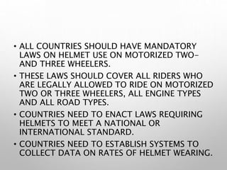 • ALL COUNTRIES SHOULD HAVE MANDATORY
LAWS ON HELMET USE ON MOTORIZED TWO-
AND THREE WHEELERS.
• THESE LAWS SHOULD COVER ALL RIDERS WHO
ARE LEGALLY ALLOWED TO RIDE ON MOTORIZED
TWO OR THREE WHEELERS, ALL ENGINE TYPES
AND ALL ROAD TYPES.
• COUNTRIES NEED TO ENACT LAWS REQUIRING
HELMETS TO MEET A NATIONAL OR
INTERNATIONAL STANDARD.
• COUNTRIES NEED TO ESTABLISH SYSTEMS TO
COLLECT DATA ON RATES OF HELMET WEARING.
 