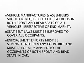 oVEHICLE MANUFACTURES & ASSEMBLERS
SHOULD BE REQUIRED TO FIT SEAT BELTS IN
BOTH FRONT AND REAR SEATS OF ALL
VEHICLES, IRRESPECTIVE OF END MARKET.
oSEAT BELT LAWS MUST BE IMPROVED TO
COVER ALL OCCUPANTS.
oENFORCEMENT EFFORTS MUST BE
STRENGTHENED IN MANY COUNTRIES AND
MUST BE EQUALLY APPLIED TO THE
OCCUPANTS OF BOTH FRONT AND READ
SEATS IN CAR.
 