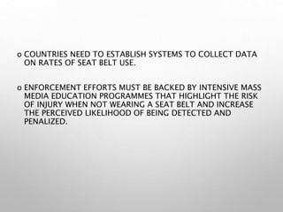 o COUNTRIES NEED TO ESTABLISH SYSTEMS TO COLLECT DATA
ON RATES OF SEAT BELT USE.
o ENFORCEMENT EFFORTS MUST BE BACKED BY INTENSIVE MASS
MEDIA EDUCATION PROGRAMMES THAT HIGHLIGHT THE RISK
OF INJURY WHEN NOT WEARING A SEAT BELT AND INCREASE
THE PERCEIVED LIKELIHOOD OF BEING DETECTED AND
PENALIZED.
 