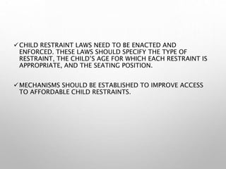 CHILD RESTRAINT LAWS NEED TO BE ENACTED AND
ENFORCED. THESE LAWS SHOULD SPECIFY THE TYPE OF
RESTRAINT, THE CHILD’S AGE FOR WHICH EACH RESTRAINT IS
APPROPRIATE, AND THE SEATING POSITION.
MECHANISMS SHOULD BE ESTABLISHED TO IMPROVE ACCESS
TO AFFORDABLE CHILD RESTRAINTS.
 