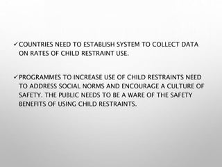 COUNTRIES NEED TO ESTABLISH SYSTEM TO COLLECT DATA
ON RATES OF CHILD RESTRAINT USE.
PROGRAMMES TO INCREASE USE OF CHILD RESTRAINTS NEED
TO ADDRESS SOCIAL NORMS AND ENCOURAGE A CULTURE OF
SAFETY. THE PUBLIC NEEDS TO BE A WARE OF THE SAFETY
BENEFITS OF USING CHILD RESTRAINTS.
 