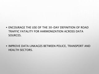  ENCOURAGE THE USE OF THE 30-DAY DEFINITION OF ROAD
TRAFFIC FATALITY FOR HARMONIZATION ACROSS DATA
SOURCES.
 IMPROVE DATA LINKAGES BETWEEN POLICE, TRANSPORT AND
HEALTH SECTORS.
 
