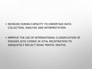  INCREASE HUMAN CAPACITY TO UNDERTAKE DATA
COLLECTION, ANALYSIS AND INTERPRETATION.
 IMPROVE THE USE OF INTERNATIONAL CLASSIFICATION OF
DISEASES (ICD) CODING IN VITAL REGISTRATION TO
ADEQUATELY REFLECT ROAD TRAFFIC DEATHS.
 