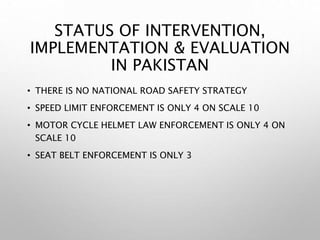STATUS OF INTERVENTION,
IMPLEMENTATION & EVALUATION
IN PAKISTAN
• THERE IS NO NATIONAL ROAD SAFETY STRATEGY
• SPEED LIMIT ENFORCEMENT IS ONLY 4 ON SCALE 10
• MOTOR CYCLE HELMET LAW ENFORCEMENT IS ONLY 4 ON
SCALE 10
• SEAT BELT ENFORCEMENT IS ONLY 3
 