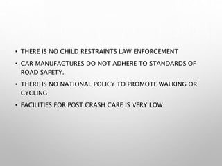 • THERE IS NO CHILD RESTRAINTS LAW ENFORCEMENT
• CAR MANUFACTURES DO NOT ADHERE TO STANDARDS OF
ROAD SAFETY.
• THERE IS NO NATIONAL POLICY TO PROMOTE WALKING OR
CYCLING
• FACILITIES FOR POST CRASH CARE IS VERY LOW
 