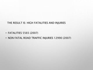 THE RESULT IS: HIGH FATALITIES AND INJURIES
• FATALITIES 5565 (2007)
• NON FATAL ROAD TRAFFIC INJURIES 12990 (2007)
 