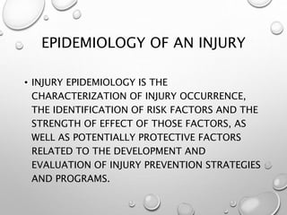 EPIDEMIOLOGY OF AN INJURY
• INJURY EPIDEMIOLOGY IS THE
CHARACTERIZATION OF INJURY OCCURRENCE,
THE IDENTIFICATION OF RISK FACTORS AND THE
STRENGTH OF EFFECT OF THOSE FACTORS, AS
WELL AS POTENTIALLY PROTECTIVE FACTORS
RELATED TO THE DEVELOPMENT AND
EVALUATION OF INJURY PREVENTION STRATEGIES
AND PROGRAMS.
 