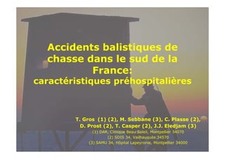 Accidents b li i
id
balistiques de
d
chasse dans le sud de la
France:

caractéristiques préhospitalières

T. Gros (1) (2), M. Sebbane (3), C. Plasse (2),
D. Prost (2), T. Casper (2), J.J. Eledjam (3)
( )
(1) DAR, Clinique Beau Soleil, Montpellier 34070
,
q
,
p
(2) SDIS 34, Vailhauquès 34570
(3) SAMU 34, Hôpital Lapeyronie, Montpellier 34000

 