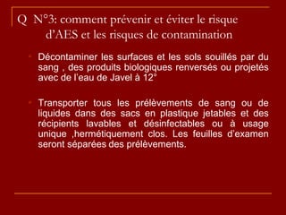 Q N°3: comment prévenir et éviter le risque
d’AES et les risques de contamination
 Décontaminer les surfaces et les sols souillés par du
sang , des produits biologiques renversés ou projetés
avec de l’eau de Javel à 12°
 Transporter tous les prélèvements de sang ou de
liquides dans des sacs en plastique jetables et des
récipients lavables et désinfectables ou à usage
unique ,hermétiquement clos. Les feuilles d’examen
seront séparées des prélèvements.
 