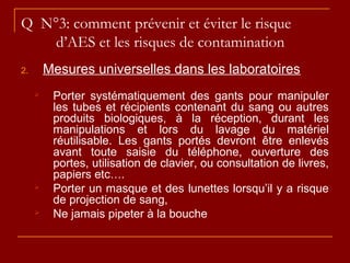 Q N°3: comment prévenir et éviter le risque
d’AES et les risques de contamination
2. Mesures universelles dans les laboratoires
 Porter systématiquement des gants pour manipuler
les tubes et récipients contenant du sang ou autres
produits biologiques, à la réception, durant les
manipulations et lors du lavage du matériel
réutilisable. Les gants portés devront être enlevés
avant toute saisie du téléphone, ouverture des
portes, utilisation de clavier, ou consultation de livres,
papiers etc….
 Porter un masque et des lunettes lorsqu’il y a risque
de projection de sang,
 Ne jamais pipeter à la bouche
 