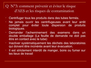 Q N°3: comment prévenir et éviter le risque
d’AES et les risques de contamination
• Centrifuger tous les produits dans des tubes fermés.
• Ne jamais ouvrir les centrifugeuses avant leur arrêt
complet pour éviter toute dispersion de produits
biologiques.
• Demander l’acheminement des examens dans un
double emballage (La feuille de demande ne doit pas
être en contact avec le tube)
• Inactiver systématiquement les déchets des laboratoires
qui doivent être incinérés avant leur évacuation.
• Il est strictement interdit de manger, boire ou fumer sur
les lieux de travail
 