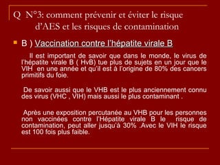 Q N°3: comment prévenir et éviter le risque
d’AES et les risques de contamination
 B ) Vaccination contre l’hépatite virale BVaccination contre l’hépatite virale B
Il est important de savoir que dans le monde, le virus de
l’hépatite virale B ( HvB) tue plus de sujets en un jour que le
VIH en une année et qu’il est à l’origine de 80% des cancers
primitifs du foie.
De savoir aussi que le VHB est le plus anciennement connu
des virus (VHC , VIH) mais aussi le plus contaminant .
Après une exposition percutanée au VHB pour les personnes
non vaccinées contre l’Hépatite virale B le risque de
contamination, peut aller jusqu’à 30% .Avec le VIH le risque
est 100 fois plus faible.
 