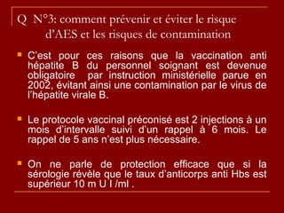 Q N°3: comment prévenir et éviter le risque
d’AES et les risques de contamination
 C’est pour ces raisons que la vaccination anti
hépatite B du personnel soignant est devenue
obligatoire par instruction ministérielle parue en
2002, évitant ainsi une contamination par le virus de
l’hépatite virale B.
 Le protocole vaccinal préconisé est 2 injections à un
mois d’intervalle suivi d’un rappel à 6 mois. Le
rappel de 5 ans n’est plus nécessaire.
 On ne parle de protection efficace que si la
sérologie révèle que le taux d’anticorps anti Hbs est
supérieur 10 m U I /ml .
 