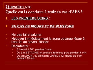 Question N°4:
Quelle est la conduite à tenir en cas d’AES ?
1.1. LES PREMIERS SOINSLES PREMIERS SOINS ::
 EN CAS DE PIQURE ET DE BLESSURE
 Ne pas faire saigner
 Nettoyer immédiatement la zone cutanée lésée à
l’eau et au savon. Rincer
 Désinfecter :
• A l’alcool à 70° pendant 3 min..
• Ou à la BETADINE en solution dermique pure pendant 5 min.
• Ou au DAKIN , ou à l’eau de JAVEL à 12° diluée au 1/10
pendant 10 min.
 