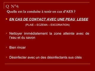 Q N°4:
Quelle est la conduite à tenir en cas d’AES ?
 EN CAS DE CONTACT AVEC UNE PEAU LESEE
(PLAIE – ECZEMA – EXCORIATION)
 Nettoyer immédiatement la zone atteinte avec de
l’eau et du savon
 Bien rincer
 Désinfecter avec un des désinfectants sus cités
 