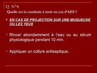 Q N°4:
Quelle est la conduite à tenir en cas d’AES ?
 EN CAS DE PROJECTION SUR UNE MUQUEUSE
OU LES YEUX
 Rincer abondamment à l’eau ou au sérum
physiologique pendant 10 min.
 Appliquer un collyre antiseptique.
 