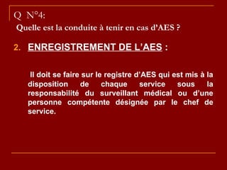 Q N°4:
Quelle est la conduite à tenir en cas d’AES ?
2. ENREGISTREMENT DE L’AES :
Il doit se faire sur le registre d’AES qui est mis à la
disposition de chaque service sous la
responsabilité du surveillant médical ou d’une
personne compétente désignée par le chef de
service.
 
