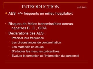 INTRODUCTION (AES 01)
 AES +/+ fréquents en milieu hospitalier:
• Risques de Mdies transmissibles accrus
hépatites B , C , SIDA
• Déclarations des AES :
 Préciser leur fréquence
 Les circonstances de contamination
 Les matériels en cause
 D’adapter les mesures préventives
 Évaluer la formation et l’information du personnel
 