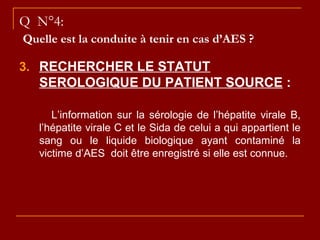 Q N°4:
Quelle est la conduite à tenir en cas d’AES ?
3. RECHERCHER LE STATUT
SEROLOGIQUE DU PATIENT SOURCE :
L’information sur la sérologie de l’hépatite virale B,
l’hépatite virale C et le Sida de celui a qui appartient le
sang ou le liquide biologique ayant contaminé la
victime d’AES doit être enregistré si elle est connue.
 