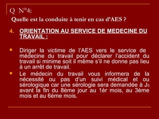 Q N°4:
Quelle est la conduite à tenir en cas d’AES ?
4. ORIENTATION AU SERVICE DE MEDECINE DU
TRAVAIL :
 Diriger la victime de l’AES vers le service de
médecine du travail pour déclarer l’accident du
travail si minime soit il même s’il ne donne pas lieu
à un arrêt de travail.
 Le médecin du travail vous informera de la
nécessité ou pas d’un suivi médical et ou
sérologique car une sérologie sera demandée à J0
avant la fin du 8ème jour au 1èr mois, au 3ème
mois et au 6ème mois.
 
