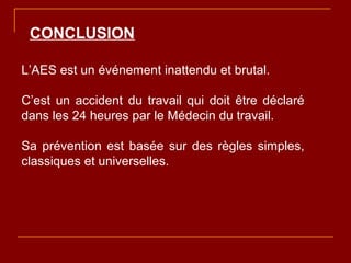 CONCLUSION
L’AES est un événement inattendu et brutal.
C’est un accident du travail qui doit être déclaré
dans les 24 heures par le Médecin du travail.
Sa prévention est basée sur des règles simples,
classiques et universelles.
 