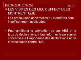 INTRODUCTION (AES 02 )
 LES VISITES DES LIEUX EFFECTUEES
MONTRENT QUE:
• Les précautions universelles ou standards sont
insuffisamment appliquées.
• Pour améliorer le prévention de ces AES et le
taux de déclarations, il faut informer le personnel
concerné sur l’importance des déclarations et de
la vaccination contre HvB
 