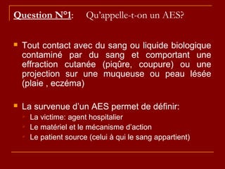 Question N°1: Qu’appelle-t-on un AES?
 Tout contact avec du sang ou liquide biologique
contaminé par du sang et comportant une
effraction cutanée (piqûre, coupure) ou une
projection sur une muqueuse ou peau lésée
(plaie , eczéma)
 La survenue d’un AES permet de définir:
 La victime: agent hospitalier
 Le matériel et le mécanisme d’action
 Le patient source (celui à qui le sang appartient)
 
