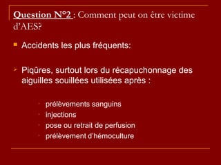 Question N°2 : Comment peut on être victime
d’AES?
 Accidents les plus fréquents:
 Piqûres, surtout lors du récapuchonnage des
aiguilles souillées utilisées après :
• prélèvements sanguins
• injections
• pose ou retrait de perfusion
• prélèvement d’hémoculture
 