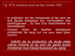 Q N°2: comment peut-on être victime AES
 la projection sur les muqueuses et les yeux de
tout liquide biologique (ex: manipulation des
centrifugeuses , ou lors d’un branchement en
hémodialyse)
 Contact direct de liquides biologiques
contaminés de sang sur une peau lésée (plaie,
eczéma)
Intérêt de la protection de toute plaie
même minime et du port de gants avant
d’entamer tout travail exposant au sang
 