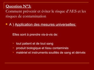Question N°3:
Comment prévenir et éviter le risque d’AES et les
risques de contamination
 A ) Application des mesures universelles:
Elles sont à prendre vis-à-vis de:
 tout patient et de tout sang
 produit biologique et tissu contaminés
 matériel et instruments souillés de sang et dérivés
 