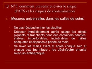Q N°3: comment prévenir et éviter le risque
d’AES et les risques de contamination
1. Mesures universelles dans les salles de soins
 Ne pas récapuchonner les aiguilles
 Déposer immédiatement après usage les objets
piquants et tranchants dans des containers adaptés,
stables, imperforables, incinérables de tailles
adéquates et disposés à portée de main
 Se laver les mains avant et après chaque soin et
chaque acte technique , les désinfecter ensuite
avec un antiseptique
 