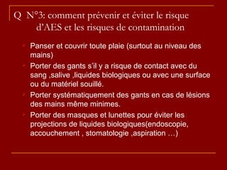 Q N°3: comment prévenir et éviter le risque
d’AES et les risques de contamination
 Panser et couvrir toute plaie (surtout au niveau des
mains)
 Porter des gants s’il y a risque de contact avec du
sang ,salive ,liquides biologiques ou avec une surface
ou du matériel souillé.
 Porter systématiquement des gants en cas de lésions
des mains même minimes.
 Porter des masques et lunettes pour éviter les
projections de liquides biologiques(endoscopie,
accouchement , stomatologie ,aspiration …)
 