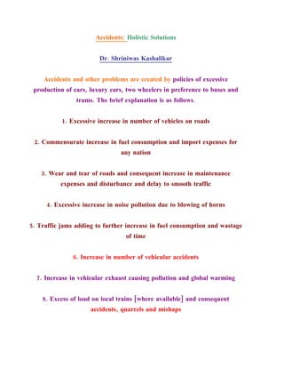 Accidents: Holistic Solutions


                        Dr. Shriniwas Kashalikar


    Accidents and other problems are created by policies of excessive
 production of cars, luxury cars, two wheelers in preference to buses and
                trams. The brief explanation is as follows.


           1. Excessive increase in number of vehicles on roads


 2. Commensurate increase in fuel consumption and import expenses for
                                any nation


    3. Wear and tear of roads and consequent increase in maintenance
          expenses and disturbance and delay to smooth traffic


     4. Excessive increase in noise pollution due to blowing of horns


5. Traffic jams adding to further increase in fuel consumption and wastage
                                 of time


               6. Increase in number of vehicular accidents


  7. Increase in vehicular exhaust causing pollution and global warming


    8. Excess of load on local trains [where available] and consequent
                     accidents, quarrels and mishaps
 