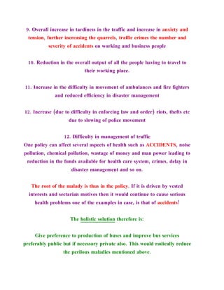 9. Overall increase in tardiness in the traffic and increase in anxiety and
  tension, further increasing the quarrels, traffic crimes the number and
           severity of accidents on working and business people


  10. Reduction in the overall output of all the people having to travel to
                            their working place.


11. Increase in the difficulty in movement of ambulances and fire fighters
              and reduced efficiency in disaster management


12. Increase (due to difficulty in enforcing law and order) riots, thefts etc
                    due to slowing of police movement


                  12. Difficulty in management of traffic
One policy can affect several aspects of health such as ACCIDENTS, noise
pollution, chemical pollution, wastage of money and man power leading to
 reduction in the funds available for health care system, crimes, delay in
                     disaster management and so on.


   The root of the malady is thus in the policy. If it is driven by vested
  interests and sectarian motives then it would continue to cause serious
     health problems one of the examples in case, is that of accidents!


                     The holistic solution therefore is:


     Give preference to production of buses and improve bus services
preferably public but if necessary private also. This would radically reduce
                  the perilous maladies mentioned above.
 