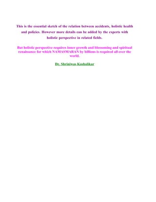 This is the essential sketch of the relation between accidents, holistic health
   and policies. However more details can be added by the experts with
                    holistic perspective in related fields.

But holistic perspective requires inner growth and blossoming and spiritual
renaissance for which NAMASMARAN by billions is required all over the
                                    world.

                          Dr. Shriniwas Kashalikar
 