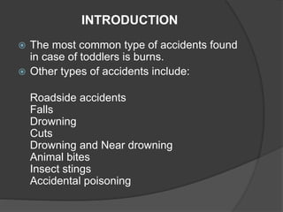 INTRODUCTION
 The most common type of accidents found
in case of toddlers is burns.
 Other types of accidents include:
Roadside accidents
Falls
Drowning
Cuts
Drowning and Near drowning
Animal bites
Insect stings
Accidental poisoning
 