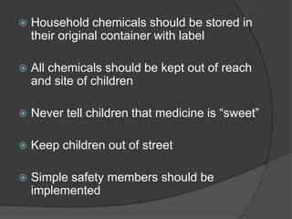  Household chemicals should be stored in
their original container with label
 All chemicals should be kept out of reach
and site of children
 Never tell children that medicine is “sweet”
 Keep children out of street
 Simple safety members should be
implemented
 