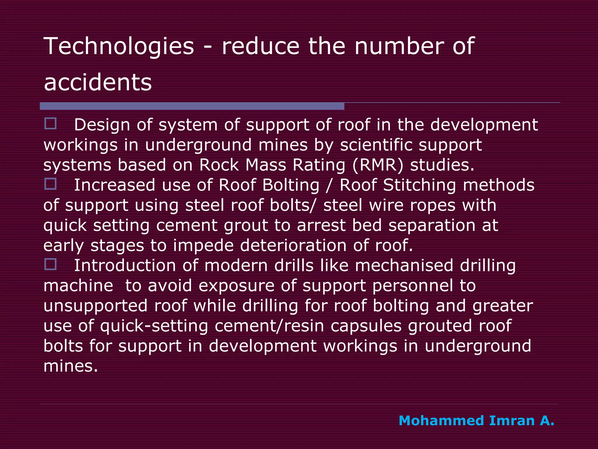 Technologies - reduce the number of accidents   Design of system of support of roof in the development  workings in underground mines by scientific support  systems based on Rock Mass Rating (RMR) studies. Increased use of Roof Bolting / Roof Stitching methods  of support using steel roof bolts/ steel wire ropes with  quick setting cement grout to arrest bed separation at  early stages to impede deterioration of roof. Introduction of modern drills like mechanised drilling  machine  to avoid exposure of support personnel to  unsupported roof while drilling for roof bolting and greater  use of quick-setting cement/resin capsules grouted roof  bolts for support in development workings in underground  mines.  Mohammed Imran A. 