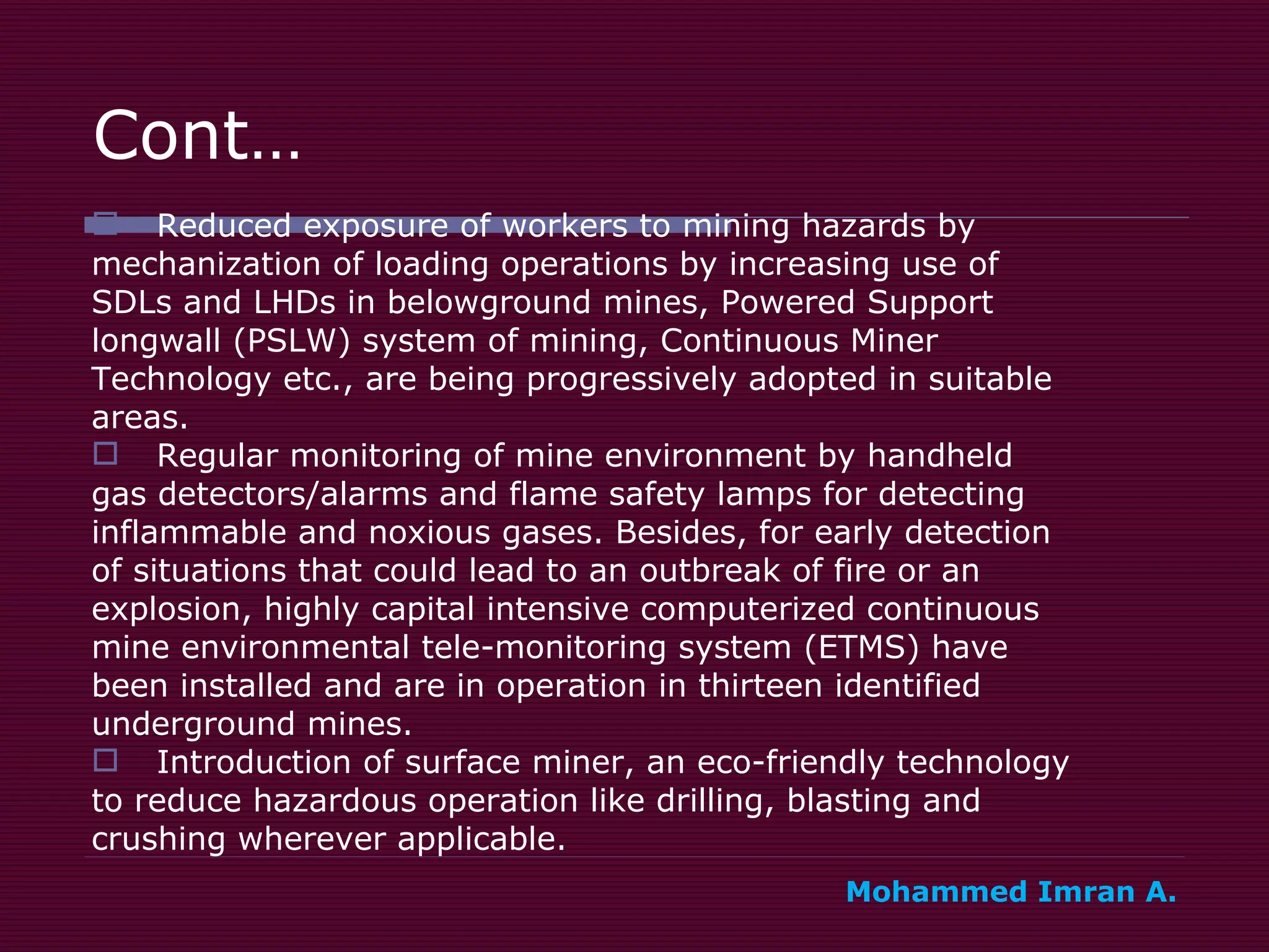 Cont… Reduced exposure of workers to mining hazards by  mechanization of loading operations by increasing use of  SDLs and LHDs in belowground mines, Powered Support  longwall (PSLW) system of mining, Continuous Miner  Technology etc., are being progressively adopted in suitable  areas. Regular monitoring of mine environment by handheld  gas detectors/alarms and flame safety lamps for detecting  inflammable and noxious gases. Besides, for early detection  of situations that could lead to an outbreak of fire or an  explosion, highly capital intensive computerized continuous  mine environmental tele-monitoring system (ETMS) have  been installed and are in operation in thirteen identified  underground mines. Introduction of surface miner, an eco-friendly technology  to reduce hazardous operation like drilling, blasting and  crushing wherever applicable. Mohammed Imran A. 