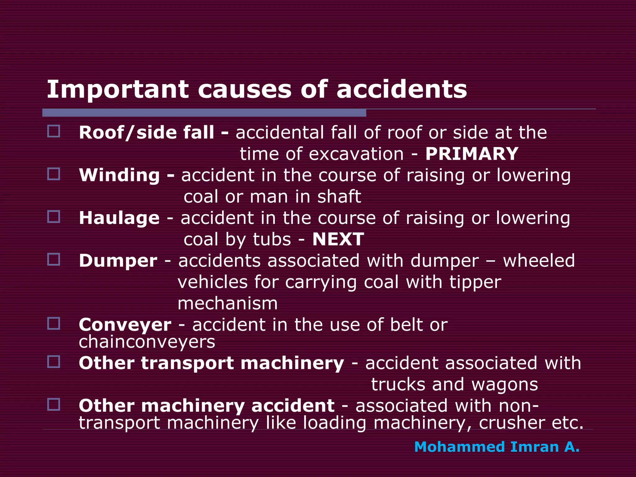 Important causes of accidents Roof/side fall -  accidental fall of roof or side at the  time of excavation -  PRIMARY Winding -  accident in the course of raising or lowering  coal or man in shaft Haulage  - accident in the course of raising or lowering  coal by tubs -  NEXT Dumper  - accidents associated with dumper – wheeled  vehicles for carrying coal with tipper mechanism Conveyer  - accident in the use of belt or chainconveyers Other transport machinery  - accident associated with  trucks and wagons Other machinery accident  - associated with non-transport machinery like loading machinery, crusher etc. Mohammed Imran A. 