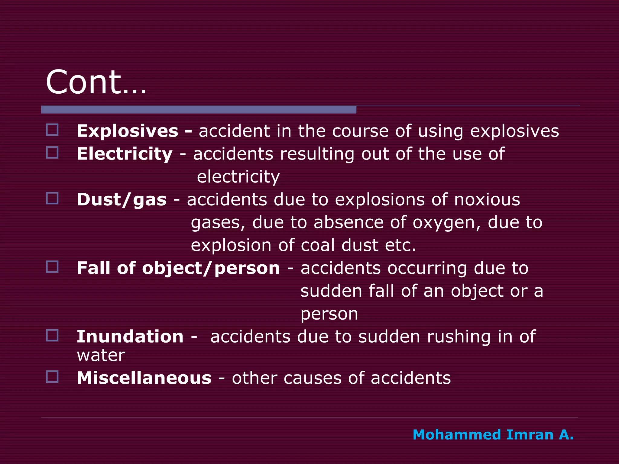 Cont… Explosives -  accident in the course of using explosives Electricity  - accidents resulting out of the use of  electricity Dust/gas  - accidents due to explosions of noxious  gases, due to absence of oxygen, due to  explosion of coal dust etc. Fall of object/person  - accidents occurring due to  sudden fall of an object or a  person Inundation  -  accidents due to sudden rushing in of water Miscellaneous  - other causes of accidents Mohammed Imran A. 
